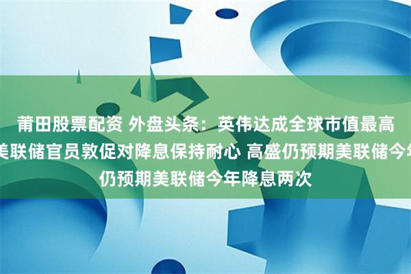 莆田股票配资 外盘头条：英伟达成全球市值最高公司 多位美联储官员敦促对降息保持耐心 高盛仍预期美联储今年降息两次