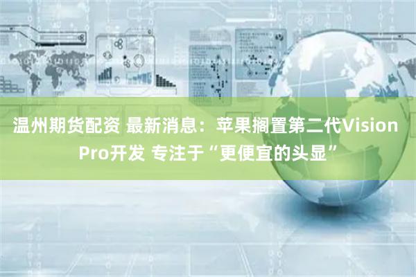 温州期货配资 最新消息：苹果搁置第二代Vision Pro开发 专注于“更便宜的头显”