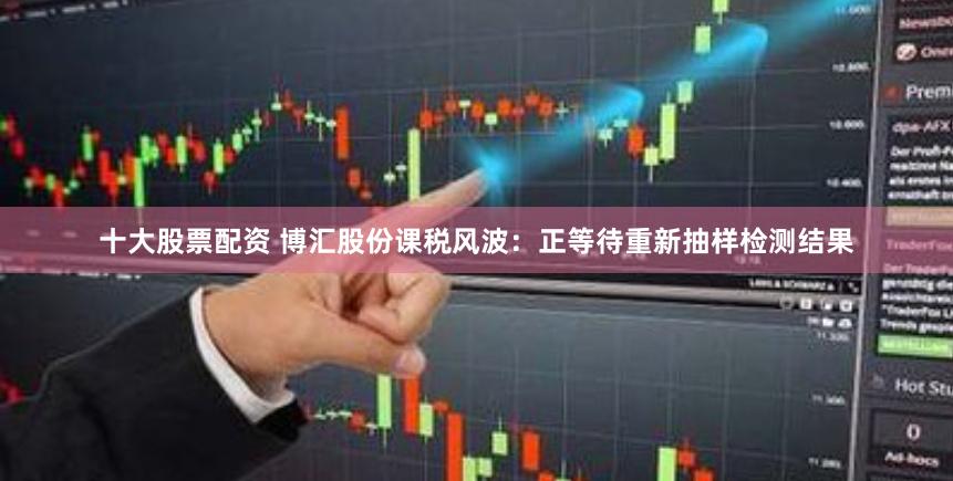 十大股票配资 博汇股份课税风波：正等待重新抽样检测结果