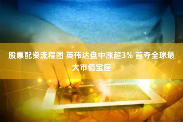 股票配资流程图 英伟达盘中涨超3% 首夺全球最大市值宝座