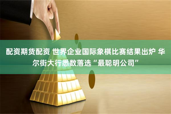 配资期货配资 世界企业国际象棋比赛结果出炉 华尔街大行悉数落选“最聪明公司”