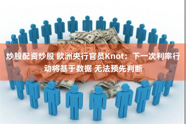 炒股配资炒股 欧洲央行官员Knot：下一次利率行动将基于数据 无法预先判断