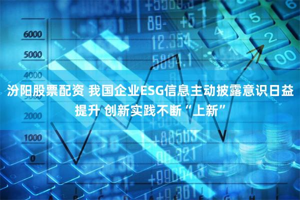 汾阳股票配资 我国企业ESG信息主动披露意识日益提升 创新实践不断“上新”