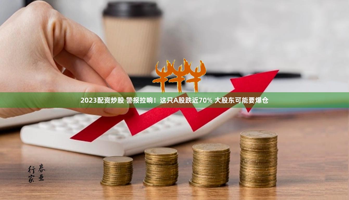 2023配资炒股 警报拉响！这只A股跌近70% 大股东可能要爆仓