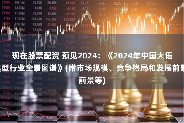 现在股票配资 预见2024：《2024年中国大语言模型行业全景图谱》(附市场规模、竞争格局和发展前景等)