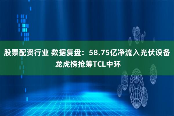 股票配资行业 数据复盘：58.75亿净流入光伏设备 龙虎榜抢筹TCL中环