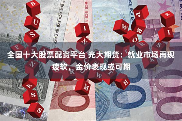 全国十大股票配资平台 光大期货：就业市场再现疲软，金价表现或可期