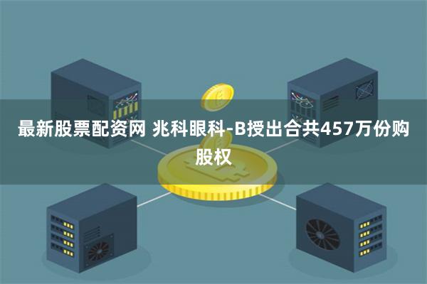 最新股票配资网 兆科眼科-B授出合共457万份购股权