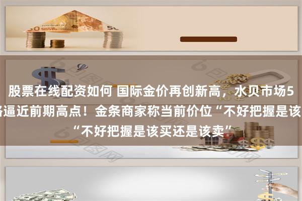 股票在线配资如何 国际金价再创新高，水贝市场576元/克价格逼近前期高点！金条商家称当前价位“不好把握是该买还是该卖”