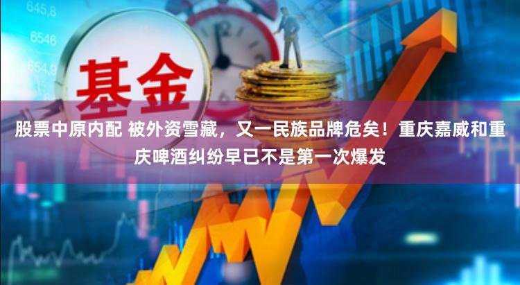股票中原内配 被外资雪藏，又一民族品牌危矣！重庆嘉威和重庆啤酒纠纷早已不是第一次爆发