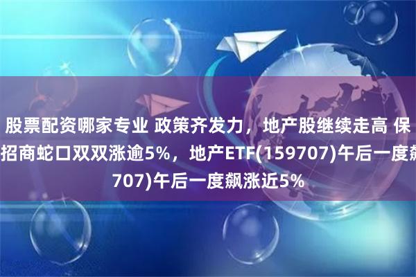 股票配资哪家专业 政策齐发力，地产股继续走高 保利发展、招商蛇口双双涨逾5%，地产ETF(159707)午后一度飙涨近5%