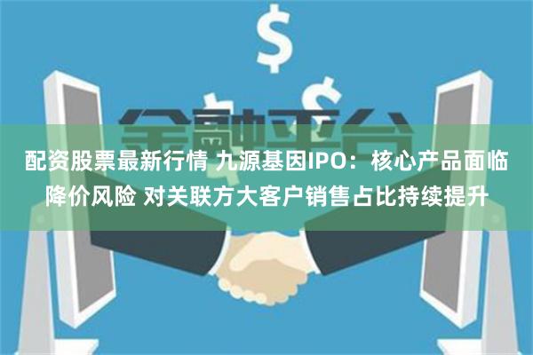 配资股票最新行情 九源基因IPO：核心产品面临降价风险 对关联方大客户销售占比持续提升