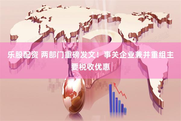 乐股配资 两部门重磅发文！事关企业兼并重组主要税收优惠