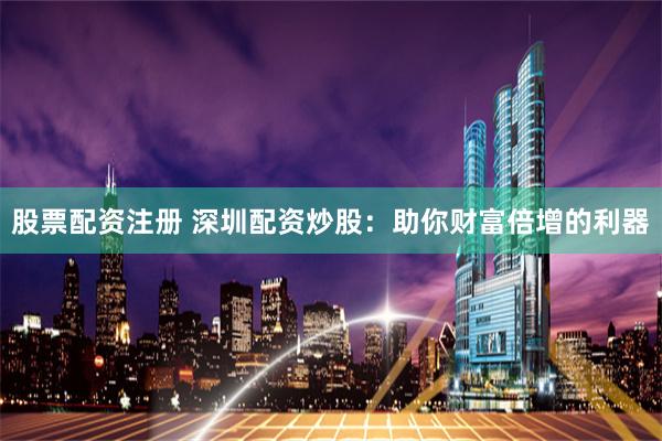 股票配资注册 深圳配资炒股：助你财富倍增的利器