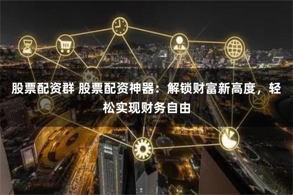 股票配资群 股票配资神器：解锁财富新高度，轻松实现财务自由