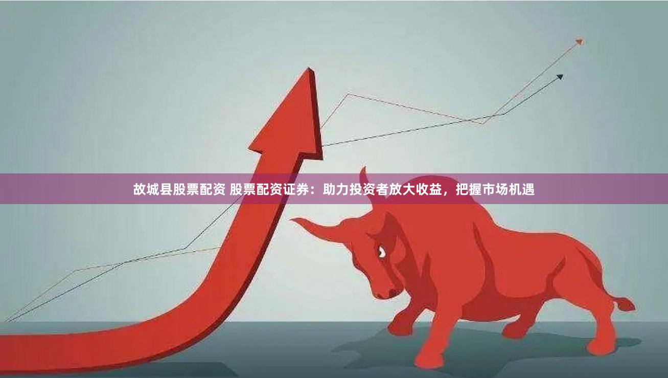 故城县股票配资 股票配资证券：助力投资者放大收益，把握市场机遇