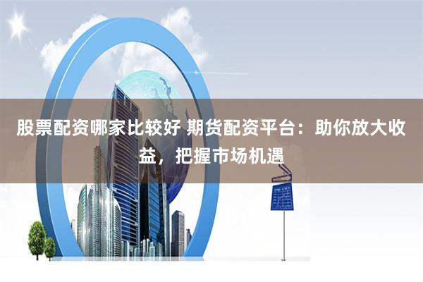 股票配资哪家比较好 期货配资平台：助你放大收益，把握市场机遇