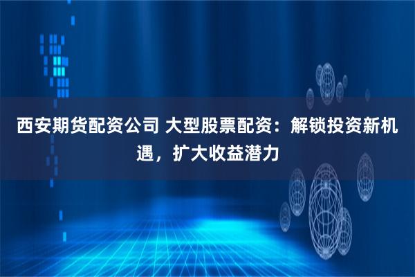 西安期货配资公司 大型股票配资：解锁投资新机遇，扩大收益潜力