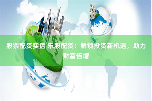 股票配资实盘 乐股配资：解锁投资新机遇，助力财富倍增