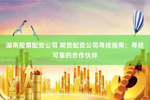 湖南股票配资公司 期货配资公司寻找指南：寻找可靠的合作伙伴