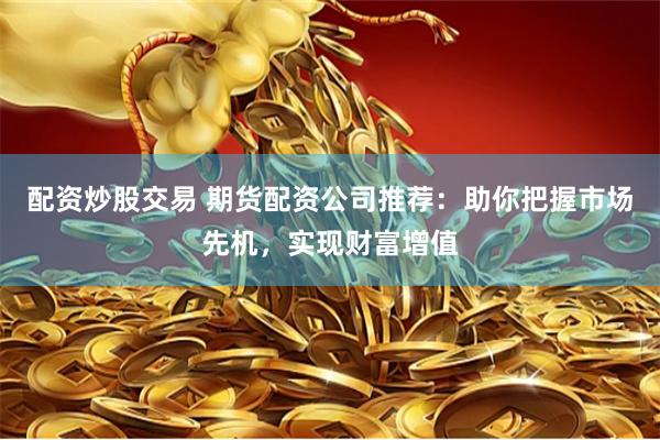 配资炒股交易 期货配资公司推荐：助你把握市场先机，实现财富增值