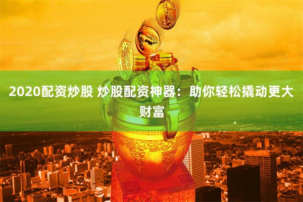 2020配资炒股 炒股配资神器：助你轻松撬动更大财富