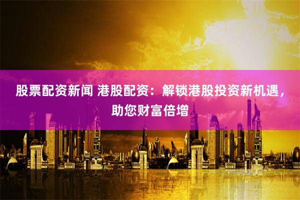 股票配资新闻 港股配资：解锁港股投资新机遇，助您财富倍增