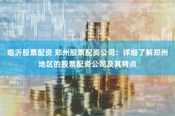 临沂股票配资 郑州股票配资公司：详细了解郑州地区的股票配资公司及其特点