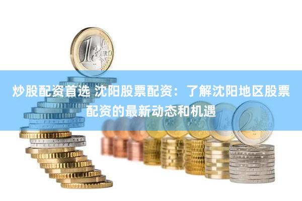 炒股配资首选 沈阳股票配资：了解沈阳地区股票配资的最新动态和机遇